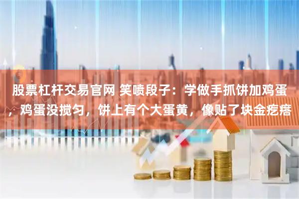 股票杠杆交易官网 笑喷段子：学做手抓饼加鸡蛋，鸡蛋没搅匀，饼上有个大蛋黄，像贴了块金疙瘩