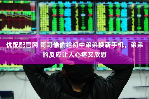 优配配官网 哥哥偷偷给初中弟弟换新手机，弟弟的反应让人心疼又欣慰