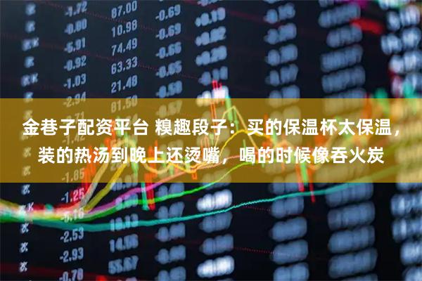 金巷子配资平台 糗趣段子：买的保温杯太保温，装的热汤到晚上还烫嘴，喝的时候像吞火炭