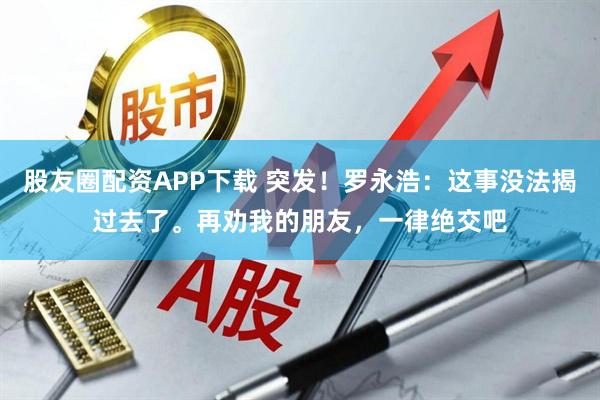 股友圈配资APP下载 突发！罗永浩：这事没法揭过去了。再劝我的朋友，一律绝交吧