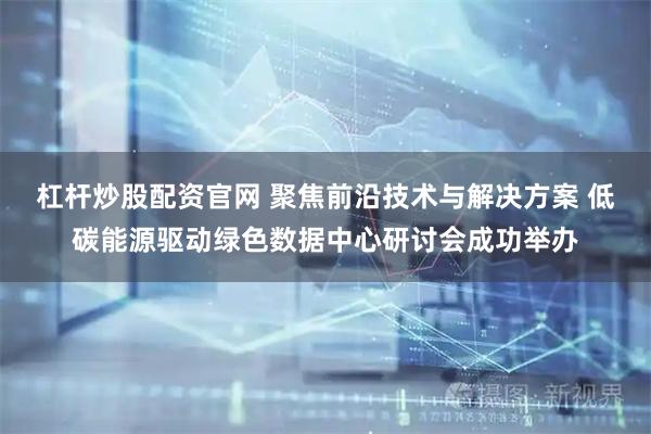 杠杆炒股配资官网 聚焦前沿技术与解决方案 低碳能源驱动绿色数据中心研讨会成功举办