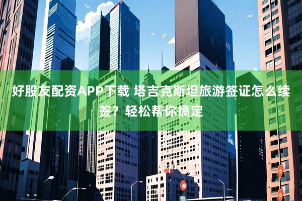 好股友配资APP下载 塔吉克斯坦旅游签证怎么续签？轻松帮你搞定
