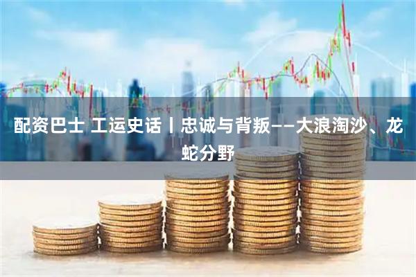 配资巴士 工运史话丨忠诚与背叛——大浪淘沙、龙蛇分野
