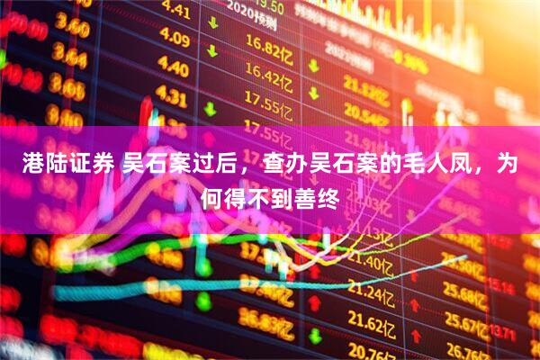 港陆证券 吴石案过后，查办吴石案的毛人凤，为何得不到善终