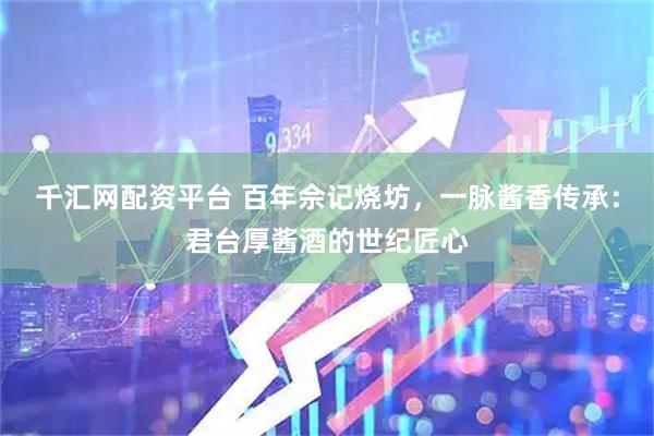 千汇网配资平台 百年佘记烧坊，一脉酱香传承：君台厚酱酒的世纪匠心