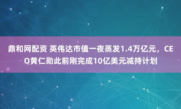 鼎和网配资 英伟达市值一夜蒸发1.4万亿元，CEO黄仁勋此前刚完成10亿美元减持计划