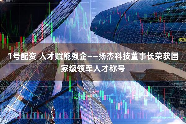 1号配资 人才赋能强企——扬杰科技董事长荣获国家级领军人才称号