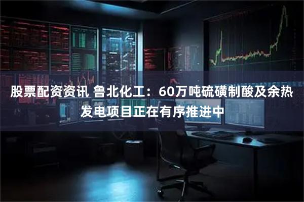 股票配资资讯 鲁北化工：60万吨硫磺制酸及余热发电项目正在有序推进中