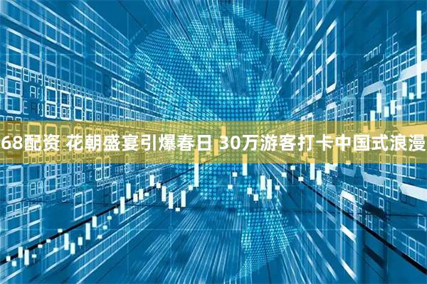 68配资 花朝盛宴引爆春日 30万游客打卡中国式浪漫