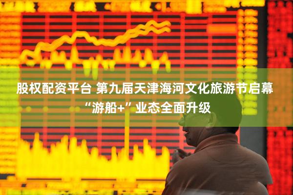 股权配资平台 第九届天津海河文化旅游节启幕 “游船+”业态全面升级