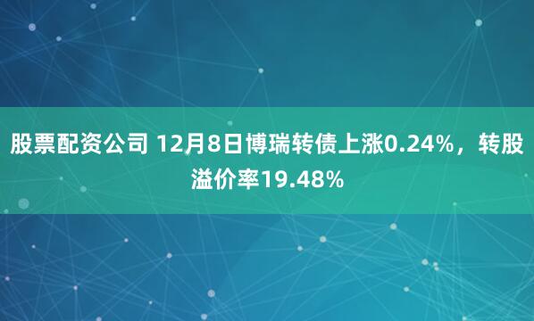 股票配资公司 12月8日博瑞转债上涨0.24%，转股溢价率19.48%