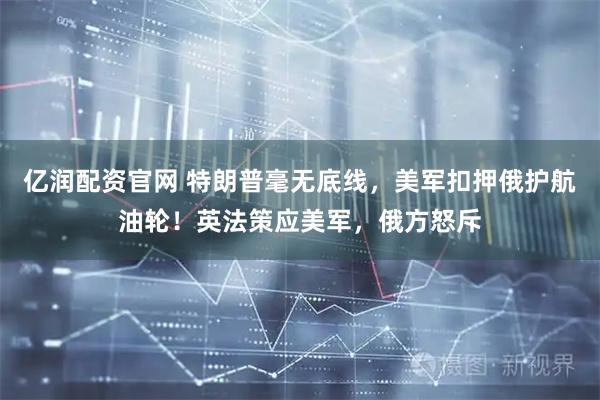 亿润配资官网 特朗普毫无底线，美军扣押俄护航油轮！英法策应美军，俄方怒斥