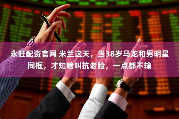 永旺配资官网 米兰这天，当38岁马龙和男明星同框，才知啥叫抗老脸，一点都不输
