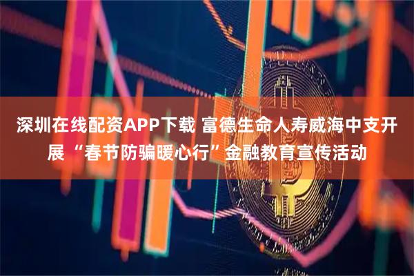 深圳在线配资APP下载 富德生命人寿威海中支开展 “春节防骗暖心行”金融教育宣传活动