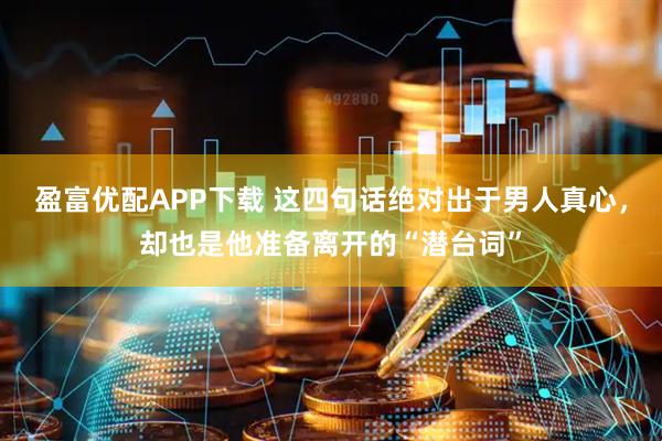 盈富优配APP下载 这四句话绝对出于男人真心，却也是他准备离开的“潜台词”